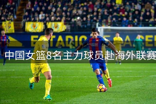 中国女篮8名主力球员赴海外联赛 新赛季无缘WCBA赛场