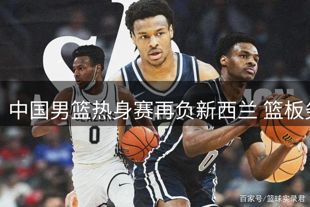 中国男篮热身赛再负新西兰 篮板劣势明显暴露三大短板