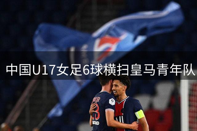 中国U17女足6球横扫皇马青年队 零封对手勇夺季军