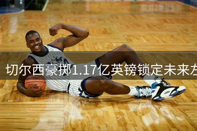 切尔西豪掷1.17亿英镑锁定未来左路核心，Rogers天价转会引爆英超