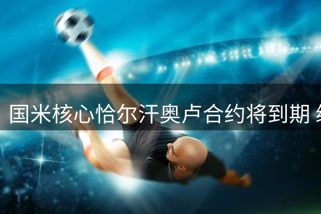 国米核心恰尔汗奥卢合约将到期 续约谈判尚未启动