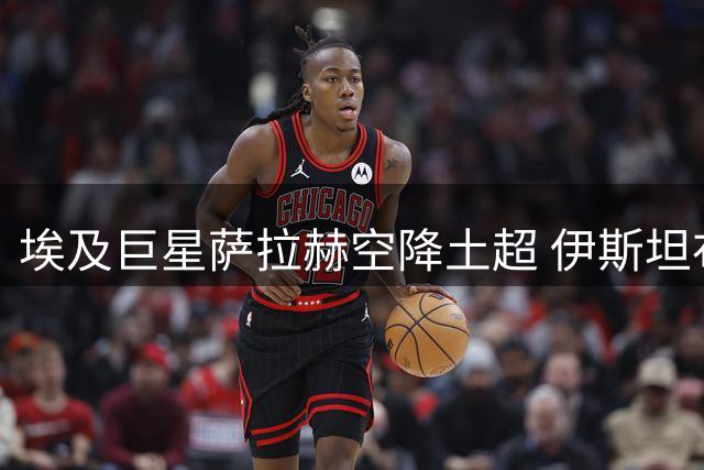 埃及巨星萨拉赫空降土超 伊斯坦布尔全城沸腾迎球王
