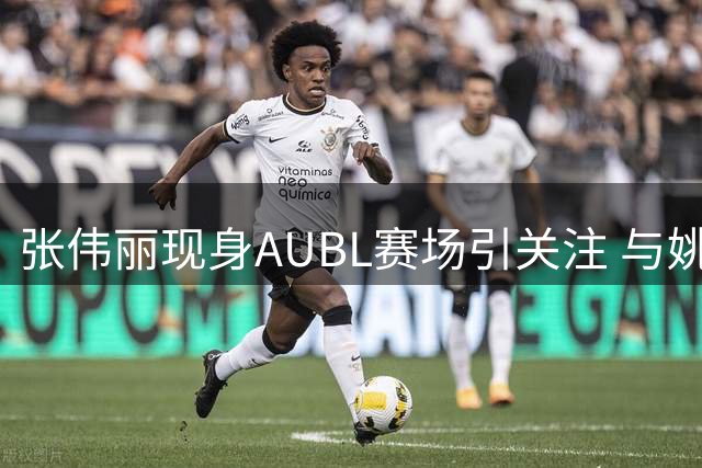 张伟丽现身AUBL赛场引关注 与姚明共赏篮球盛宴