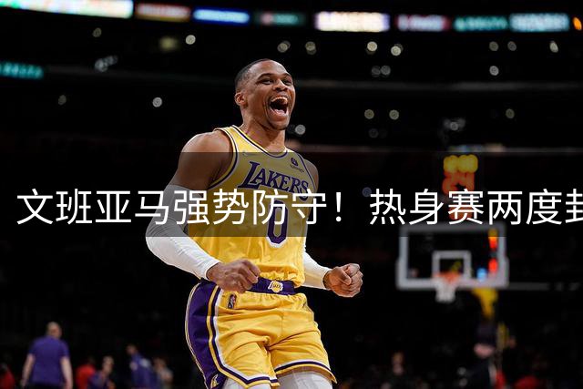 文班亚马强势防守！热身赛两度封杀约基奇