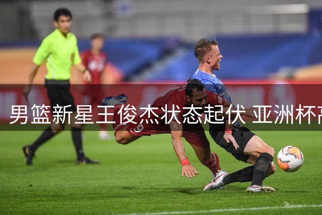 男篮新星王俊杰状态起伏 亚洲杯高光后陷入短暂低迷
