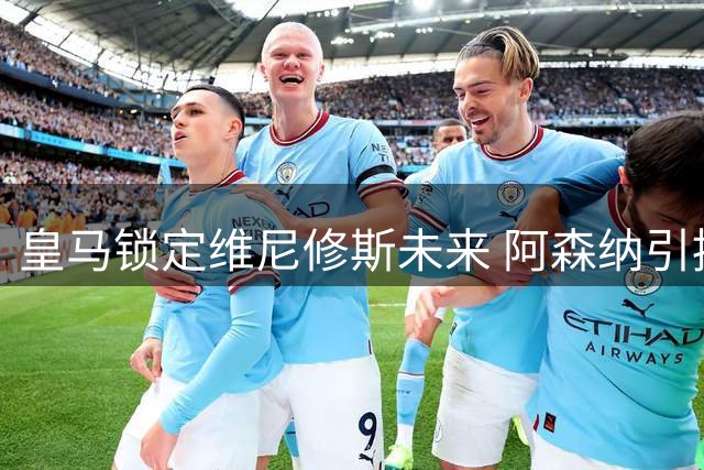 皇马锁定维尼修斯未来 阿森纳引援计划遇阻