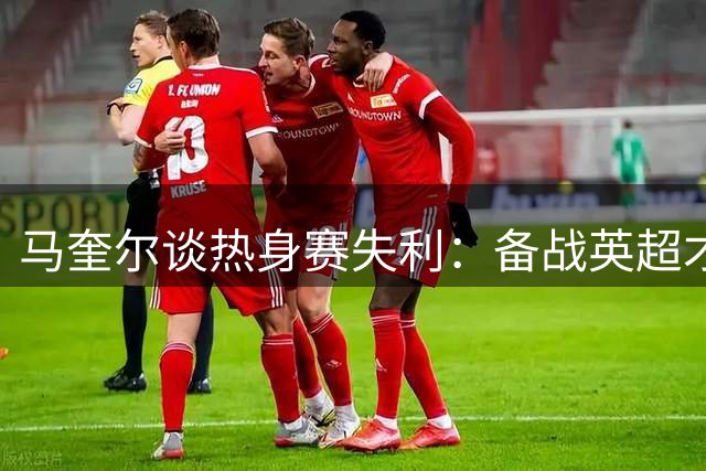 马奎尔谈热身赛失利：备战英超才是重中之重